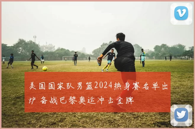 美国国家队男篮2024热身赛名单出炉 备战巴黎奥运冲击金牌