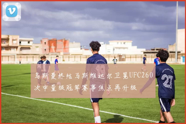 乌斯曼终结马斯维达尔卫冕UFC260次中量级冠军赛事焦点再升级