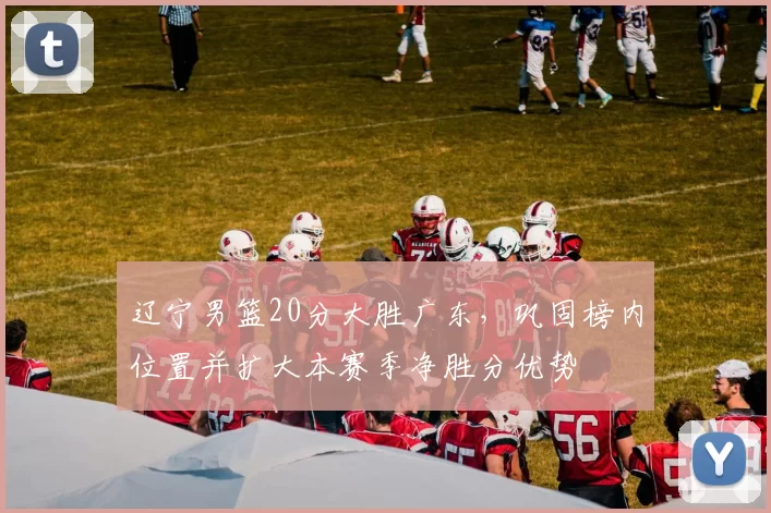 辽宁男篮20分大胜广东，巩固榜内位置并扩大本赛季净胜分优势