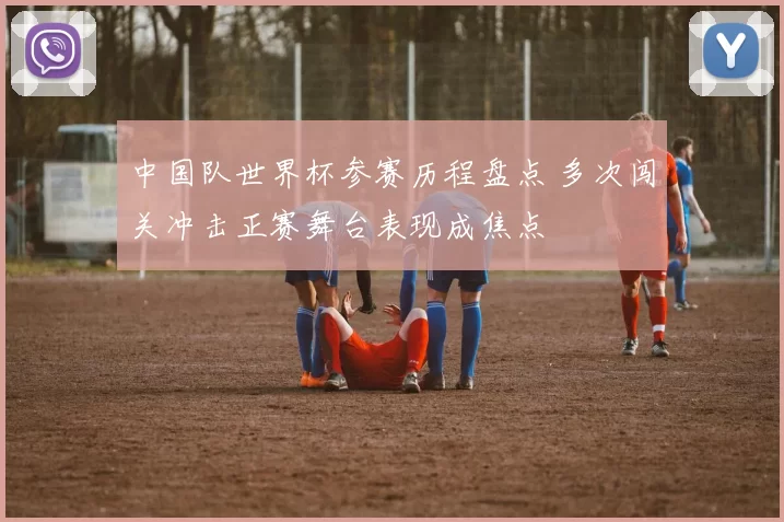 中国队世界杯参赛历程盘点 多次闯关冲击正赛舞台表现成焦点