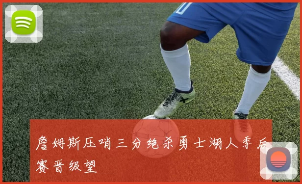 詹姆斯压哨三分绝杀勇士湖人季后赛晋级望