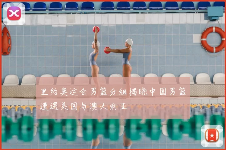 里约奥运会男篮分组揭晓中国男篮遭遇美国与澳大利亚