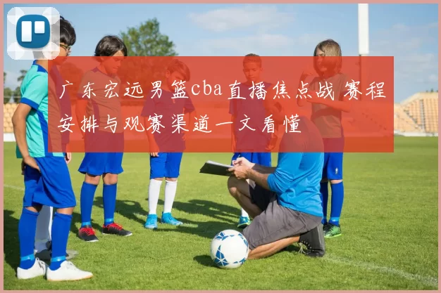 广东宏远男篮cba直播焦点战 赛程安排与观赛渠道一文看懂