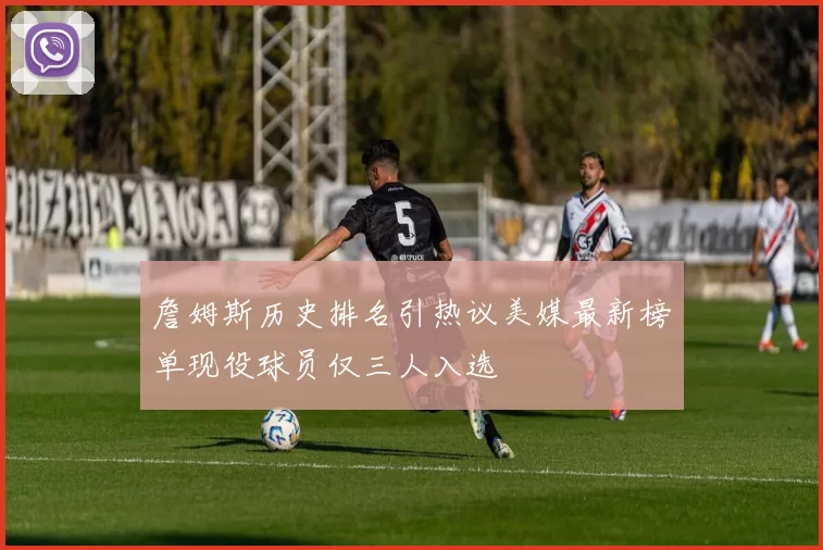 詹姆斯历史排名引热议美媒最新榜单现役球员仅三人入选