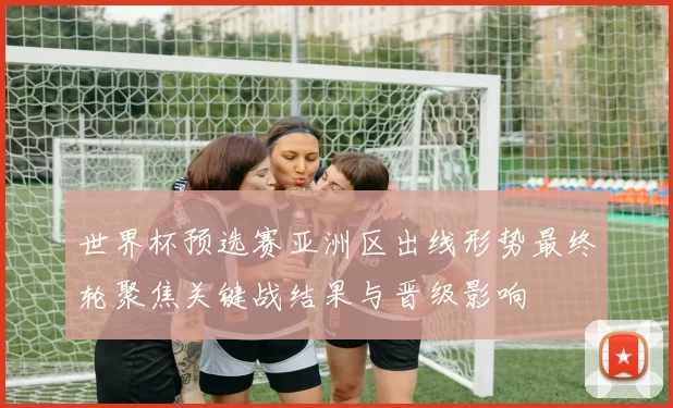 世界杯预选赛亚洲区出线形势最终轮聚焦关键战结果与晋级影响
