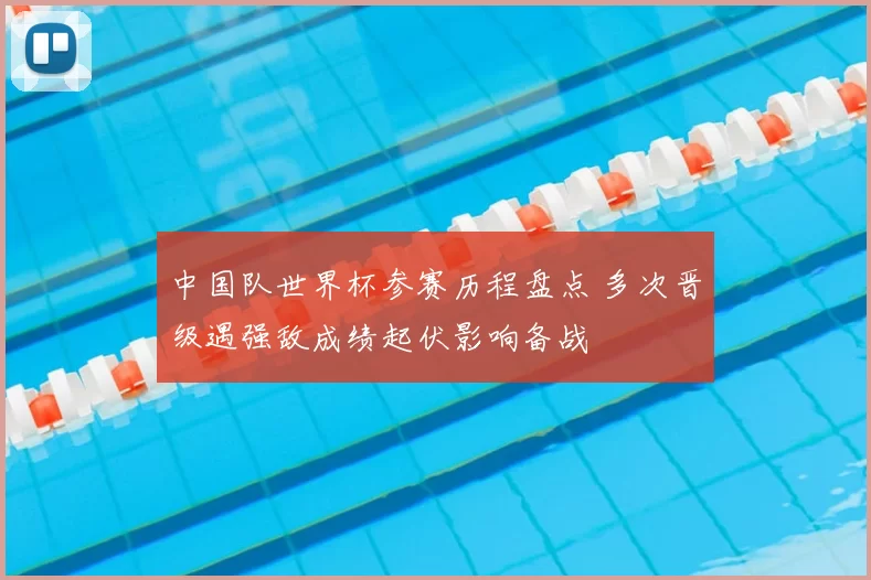 中国队世界杯参赛历程盘点 多次晋级遇强敌成绩起伏影响备战