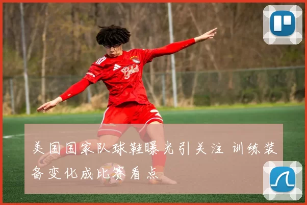 美国国家队球鞋曝光引关注 训练装备变化成比赛看点