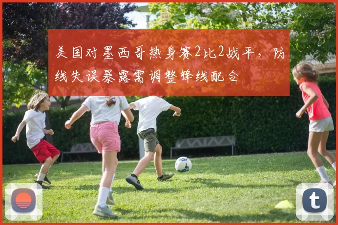美国对墨西哥热身赛2比2战平,防线失误暴露需调整锋线配合