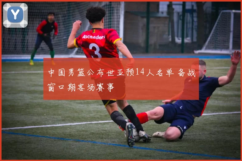 中国男篮公布世亚预14人名单 备战窗口期客场赛事