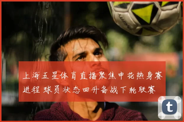 上海五星体育直播聚焦申花热身赛进程 球员状态回升备战下轮联赛