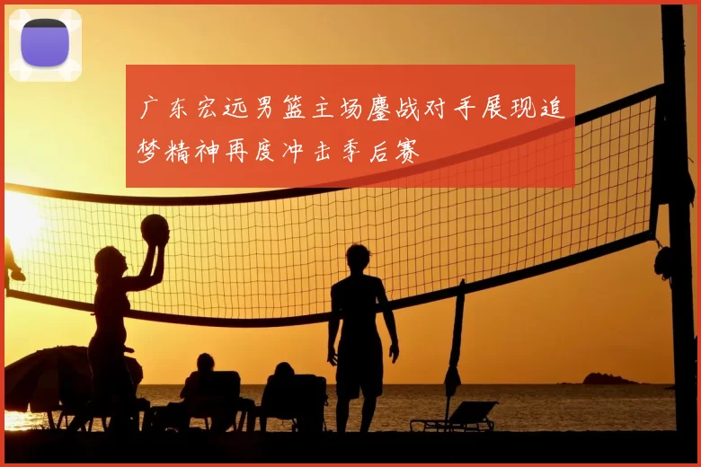 广东宏远男篮主场鏖战对手展现追梦精神再度冲击季后赛
