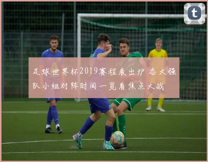足球世界杯2019赛程表出炉 各大强队小组对阵时间一览看焦点大战