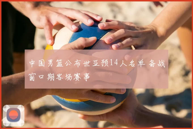 中国男篮公布世亚预14人名单 备战窗口期客场赛事