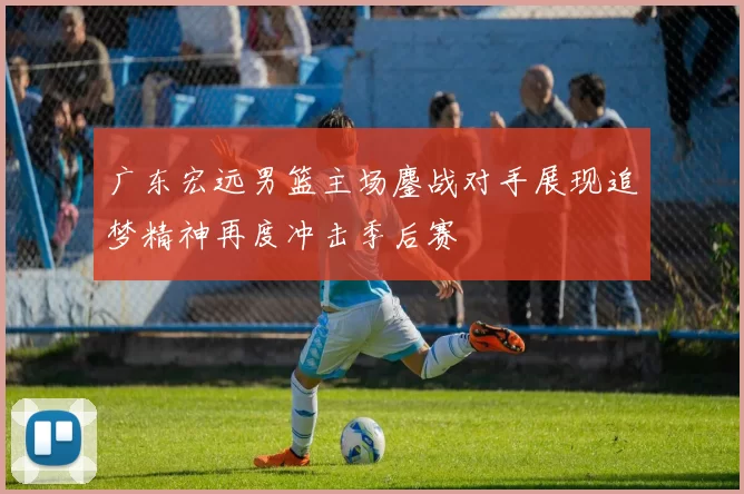 广东宏远男篮主场鏖战对手展现追梦精神再度冲击季后赛