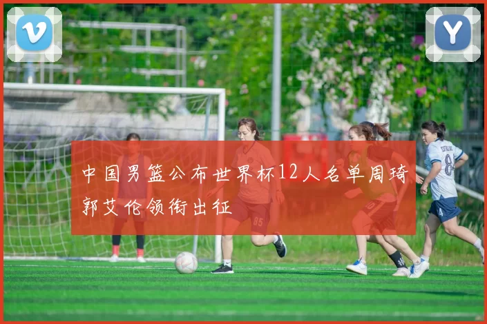 中国男篮公布世界杯12人名单周琦郭艾伦领衔出征