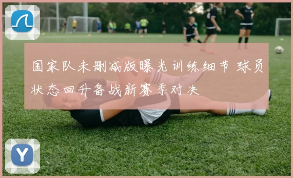 国家队未删减版曝光训练细节 球员状态回升备战新赛季对决