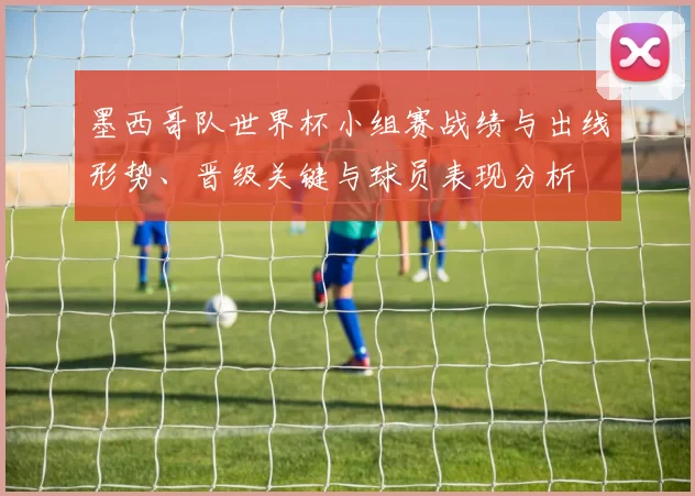 墨西哥队世界杯小组赛战绩与出线形势、晋级关键与球员表现分析