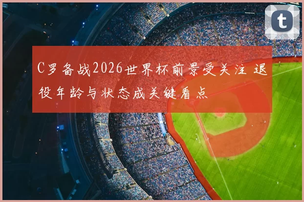C罗备战2026世界杯前景受关注 退役年龄与状态成关键看点