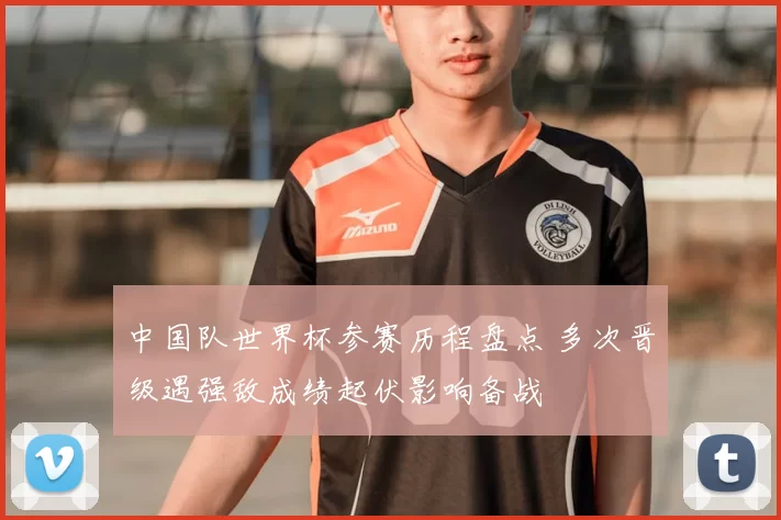 中国队世界杯参赛历程盘点 多次晋级遇强敌成绩起伏影响备战