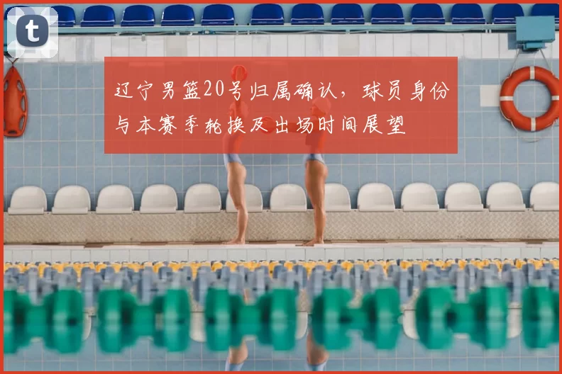 辽宁男篮20号归属确认，球员身份与本赛季轮换及出场时间展望